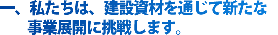 私たちは、建設資材を通じて新たな事業展開に挑戦します。 